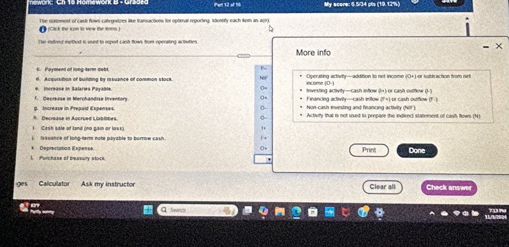 nework: Ch 16 Homework B - Graded Part 12 of 16 My score: 6.5/34 pts (19.12%)
The statement of cash flows categorizes like transactions for optimal reporting. Identify each item as a(n)
(Click the icon to view the items )
The indirect method is used to report cash flows from operating activities
- X
More info
C. Payment of long-term debt
d. Acquisition of building by issuance of common stock. NIF income (O-) Operating activity—addition to net income (O+) or subtraction from net
Dt
e. Increase in Salaries Payable. Investing activity—cash inflow (1+) or cash outflow (1-)
f. Decrease in Merchandise Inventory. Financing activity—cash inflow (P+) or cash outflow (F. 
. Increase in Prepaid Expenses. Non-cash investing and financing activity (NIF)
h. Decrease in Accrued Liabilities. Activify that is not used to prepare the indirect statement of cash flows (N)
f. Cash sale of land (no gain or loss) 1 +
j issuance of long-term note payable to borrow cash.
k Depreciation Expense. Print Done
1. Purchase of treasury stock.
iges Calculator Ask my instructor Clear all Check answer
Q Seorch 11/3/2024 7:13 PM