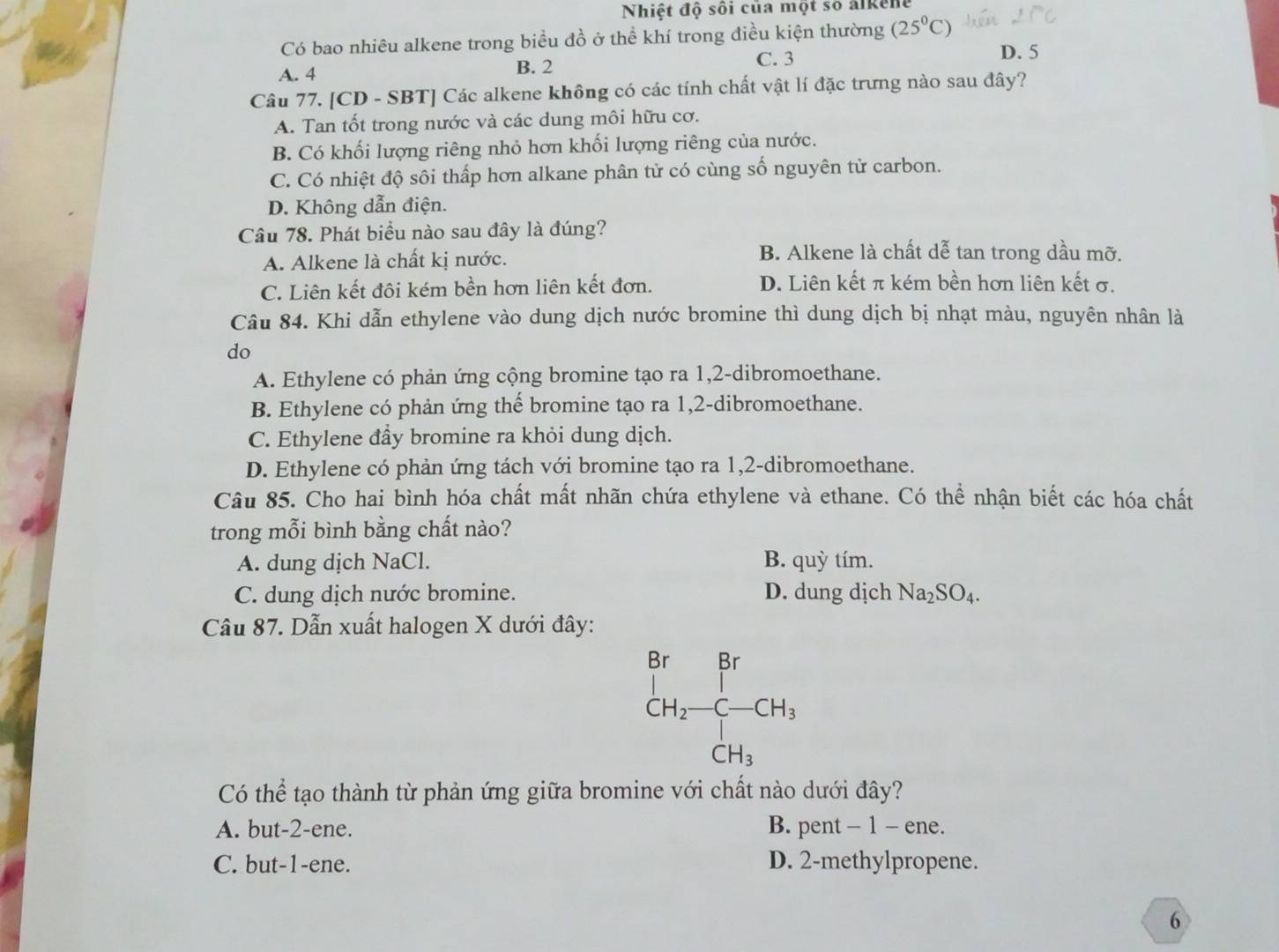 Nhiệt độ sối của một số alkene
Có bao nhiêu alkene trong biểu đồ ở thể khí trong điều kiện thường (25°C)
C. 3 D. 5
A. 4 B. 2
Câu 77. [CD - SBT] Các alkene không có các tính chất vật lí đặc trưng nào sau đây?
A. Tan tốt trong nước và các dung môi hữu cơ.
B. Có khối lượng riêng nhỏ hơn khối lượng riêng của nước.
C. Có nhiệt độ sôi thấp hơn alkane phân tử có cùng số nguyên tử carbon.
D. Không dẫn điện.
Câu 78. Phát biểu nào sau đây là đúng?
A. Alkene là chất kị nước. B. Alkene là chất dễ tan trong dầu mỡ.
C. Liên kết đôi kém bền hơn liên kết đơn. D. Liên kết π kém bền hơn liên kết σ.
Câu 84. Khi dẫn ethylene vào dung dịch nước bromine thì dung dịch bị nhạt màu, nguyên nhân là
do
A. Ethylene có phản ứng cộng bromine tạo ra 1,2-dibromoethane.
B. Ethylene có phản ứng thể bromine tạo ra 1,2-dibromoethane.
C. Ethylene đầy bromine ra khỏi dung dịch.
D. Ethylene có phản ứng tách với bromine tạo ra 1,2-dibromoethane.
Câu 85. Cho hai bình hóa chất mất nhãn chứa ethylene và ethane. Có thể nhận biết các hóa chất
trong mỗi bình bằng chất nào?
A. dung dịch NaCl. B. quỳ tím.
C. dung dịch nước bromine. D. dung dịch Na_2SO_4.
Câu 87. Dẫn xuất halogen X dưới đây:
beginarrayr Br CH_2-CH_3 CH_3 CH_3endarray
Có thể tạo thành từ phản ứng giữa bromine với chất nào dưới đây?
A. but-2-ene. B. pent - 1 - ene.
C. but-1-ene. D. 2-methylpropene.
6