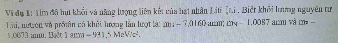 Ví dụ 1: Tìm độ hụt khối và năng lượng liên kết của hạt nhân Liti _3^(7Li. Biết khổi lượng nguyên tử 
Liti, nơtron và prôtôn có khối lượng lần lượt là: m_Li)=7,0160 amu; m_N=1,0087 amu và m_P=
1,0073 amu. Biết 1amu=931,5MeV/c^2.