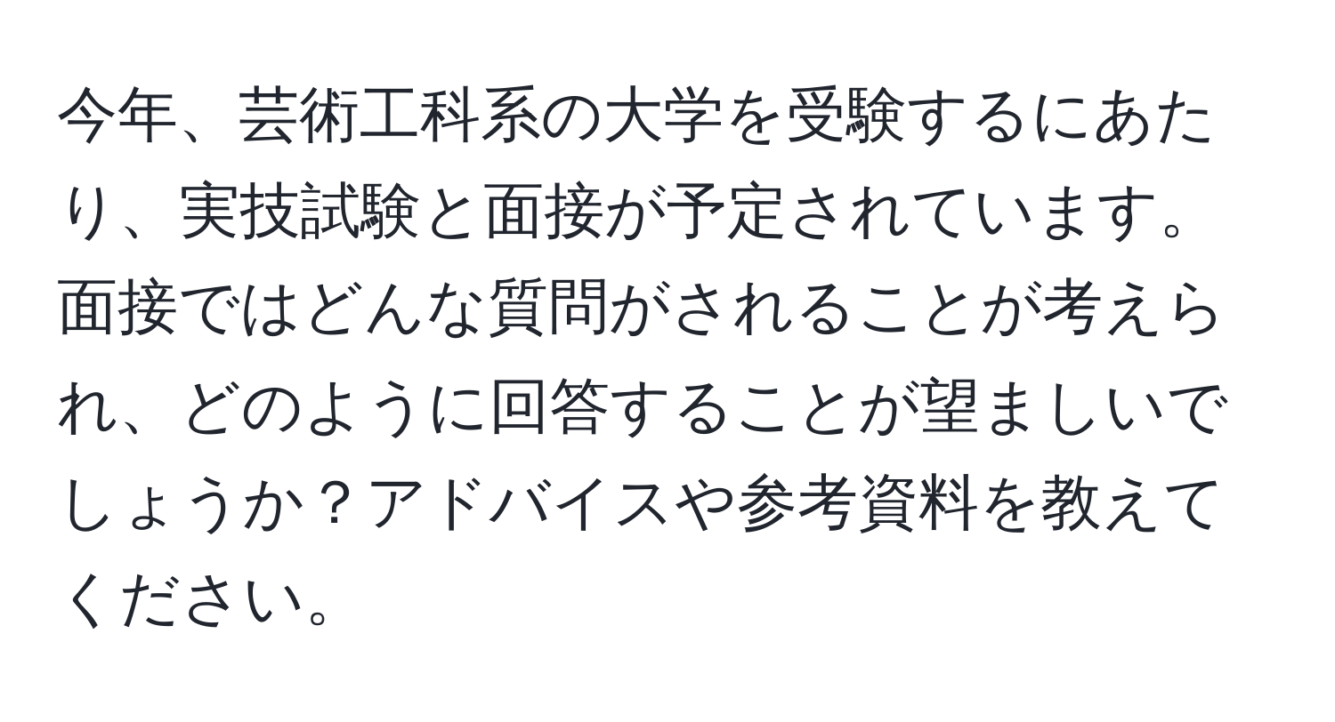 今年、芸術工科系の大学を受験するにあたり、実技試験と面接が予定されています。面接ではどんな質問がされることが考えられ、どのように回答することが望ましいでしょうか？アドバイスや参考資料を教えてください。