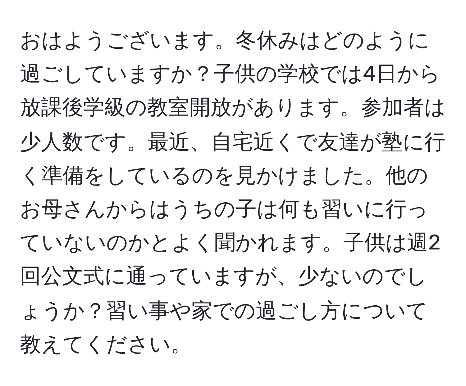 おはようございます。冬休みはどのように過ごしていますか？子供の学校では4日から放課後学級の教室開放があります。参加者は少人数です。最近、自宅近くで友達が塾に行く準備をしているのを見かけました。他のお母さんからはうちの子は何も習いに行っていないのかとよく聞かれます。子供は週2回公文式に通っていますが、少ないのでしょうか？習い事や家での過ごし方について教えてください。