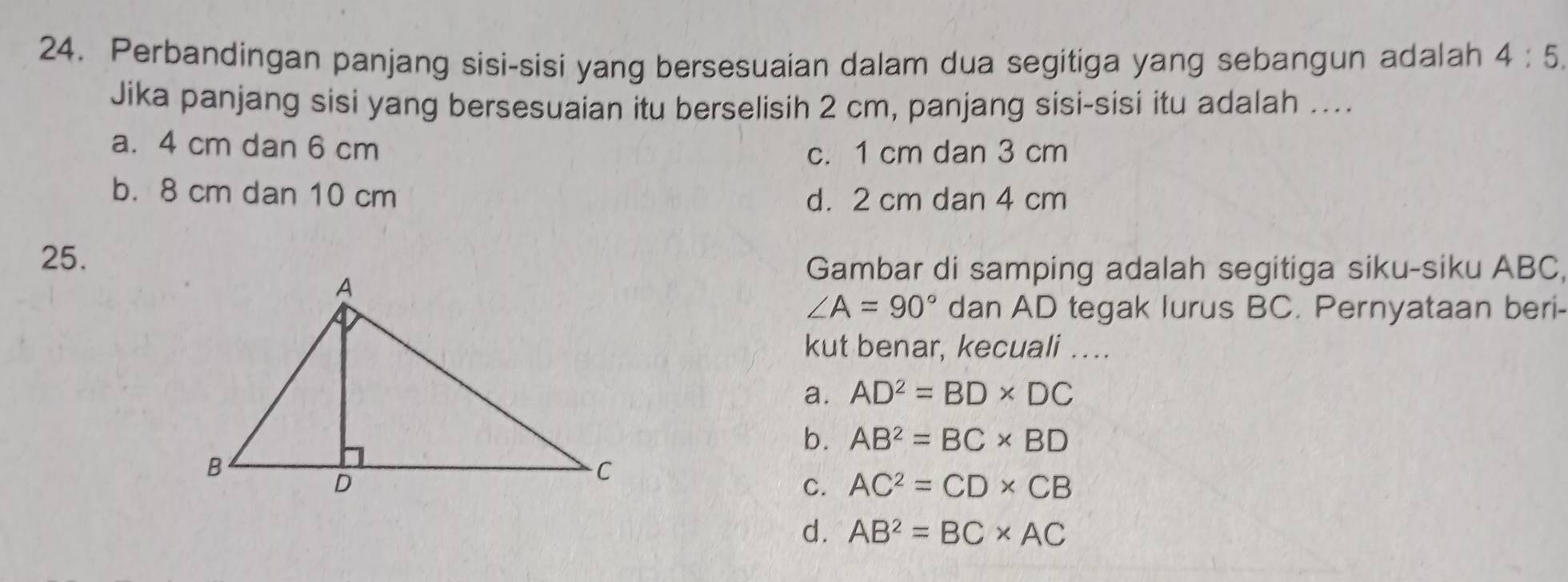 Perbandingan panjang sisi-sisi yang bersesuaian dalam dua segitiga yang sebangun adalah 4:5. 
Jika panjang sisi yang bersesuaian itu berselisih 2 cm, panjang sisi-sisi itu adalah ....
a. 4 cm dan 6 cm
c. 1 cm dan 3 cm
b. 8 cm dan 10 cm d. 2 cm dan 4 cm
25.
Gambar di samping adalah segitiga siku-siku ABC,
∠ A=90° dan AD tegak lurus BC. Pernyataan beri-
kut benar, kecuali ….
a. AD^2=BD* DC
b. AB^2=BC* BD
C. AC^2=CD* CB
d. AB^2=BC* AC