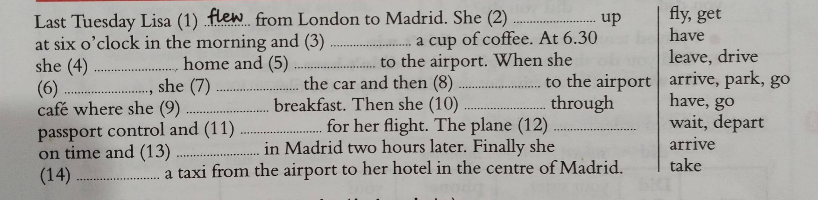 Last Tuesday Lisa (1) _from London to Madrid. She (2) _up 
fly, get 
at six o’clock in the morning and (3) _a cup of coffee. At 6.30 
have 
she (4) _home and (5) _to the airport. When she 
leave, drive 
(6) _she (7) _the car and then (8) _to the airport arrive, park, go 
café where she (9) _breakfast. Then she (10) _through 
have, go 
passport control and (11) _for her flight. The plane (12)_ 
wait, depart 
in Madrid two hours later. Finally she 
on time and (13) _arrive 
(14) _a taxi from the airport to her hotel in the centre of Madrid. 
take