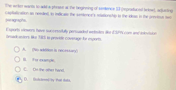 The writer wants to add a phrase at the beginning of sentence 13 (reproduced below), adjusting
capitalization as needed, to indicate the sentence's relationship to the ideas in the previous two
paragraphs.
Esports viewers have successfully persuaded websites like ESPN.com and television
broadcasters like TBS to provide coverage for esports.
A. (No addition is necessary)
B. For example,
C. On the other hand,
D. Boistered by that data,