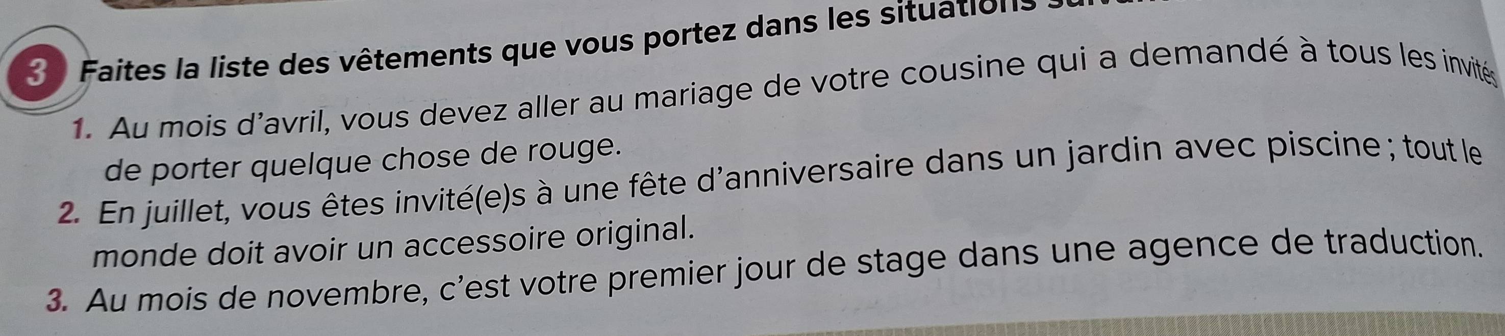 Faites la liste des vêtements que vous portez dans les situations 
1. Au mois d'avril, vous devez aller au mariage de votre cousine qui a demandé à tous les invités 
de porter quelque chose de rouge. 
2. En juillet, vous êtes invité(e)s à une fête d'anniversaire dans un jardin avec piscine ; tout le 
monde doit avoir un accessoire original. 
3. Au mois de novembre, c’est votre premier jour de stage dans une agence de traduction.