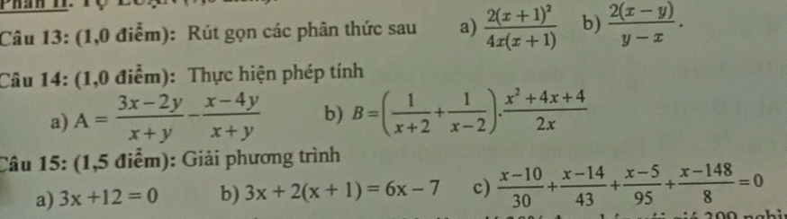 (1,0 điểm): Rút gọn các phân thức sau a) frac 2(x+1)^24x(x+1) b)  (2(x-y))/y-x . 
Câu 14: (1,0 điểm): Thực hiện phép tính 
a) A= (3x-2y)/x+y - (x-4y)/x+y  b) B=( 1/x+2 + 1/x-2 ). (x^2+4x+4)/2x 
Câu 15: (1,5 điểm): Giải phương trình 
a) 3x+12=0 b) 3x+2(x+1)=6x-7 c)  (x-10)/30 + (x-14)/43 + (x-5)/95 + (x-148)/8 =0