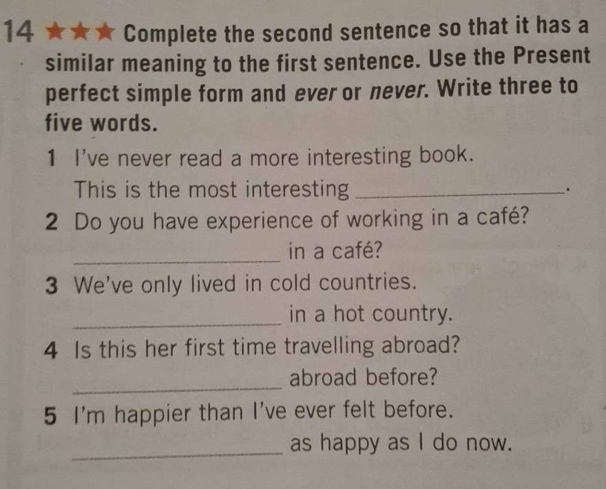 Complete the second sentence so that it has a 
similar meaning to the first sentence. Use the Present 
perfect simple form and ever or never. Write three to 
five words. 
1 I've never read a more interesting book. 
This is the most interesting_ 
. 
2 Do you have experience of working in a café? 
_in a café? 
3 We've only lived in cold countries. 
_in a hot country. 
4 Is this her first time travelling abroad? 
_ 
abroad before? 
5 I'm happier than I've ever felt before. 
_as happy as I do now.