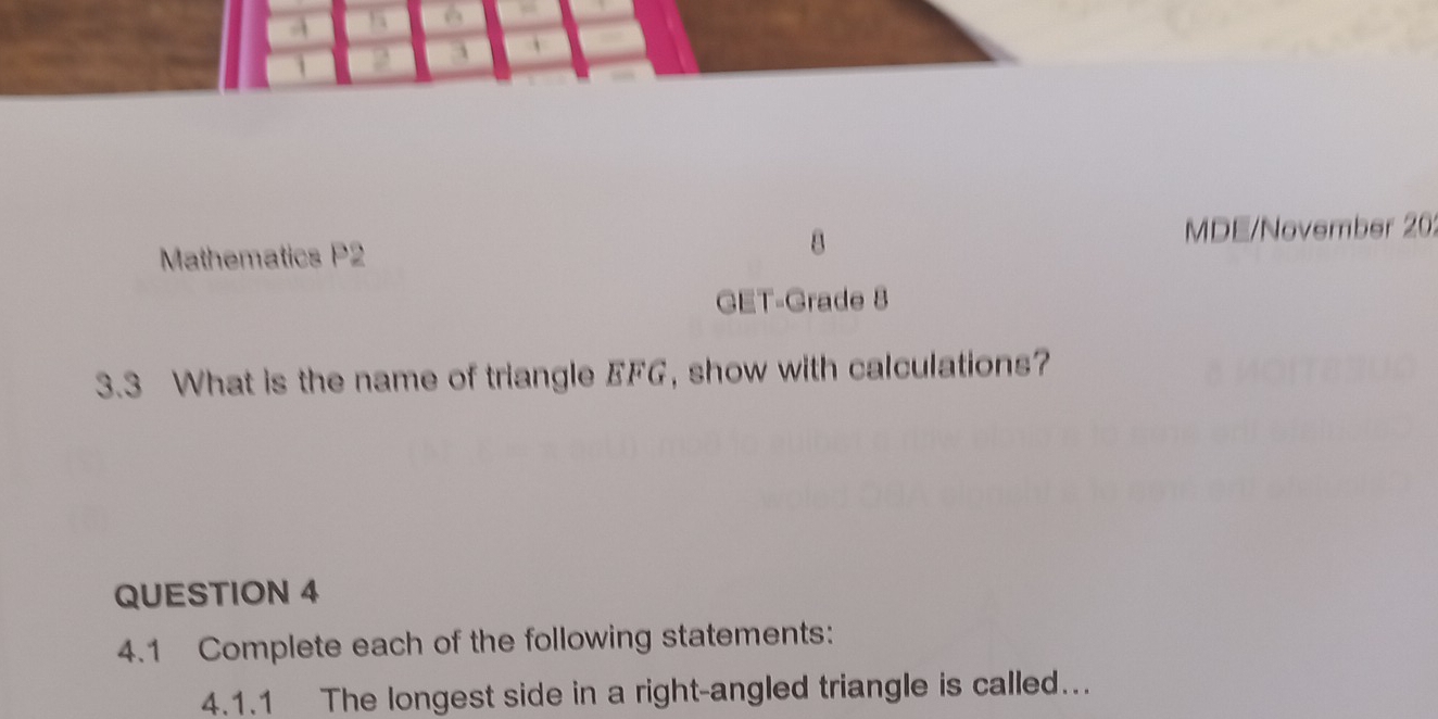 Mathematics P2 8 
MDE/November 20; 
GET-Grade 8 
3.3 What is the name of triangle EFG, show with calculations? 
QUESTION 4 
4.1 Complete each of the following statements: 
4.1.1 The longest side in a right-angled triangle is called.