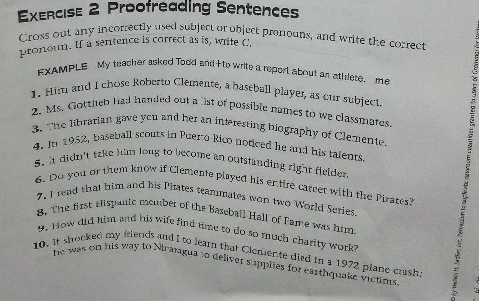 Proofreading Sentences 
Cross out any incorrectly used subject or object pronouns, and write the correct 
pronoun. If a sentence is correct as is, write C. 
EXAMPLE My teacher asked Todd and+to write a report about an athlete. me 
1. Him and I chose Roberto Clemente, a baseball player, as our subject. 
2. Ms. Gottlieb had handed out a list of possible names to we classmates. 
3. The librarian gave you and her an interesting biography of Clemente. 
4. In 1952, baseball scouts in Puerto Rico noticed he and his talents. 
5. It didn't take him long to become an outstanding right fielder. 
6. Do you or them know if Clemente played his entire career with the Pirates? 
7. I read that him and his Pirates teammates won two World Series. 
8. The first Hispanic member of the Baseball Hall of Fame was him. 
9. How did him and his wife find time to do so much charity work? 
10. It shocked my friends and I to learn that Clemente died in a 1972 plane crash; 
he was on his way to Nicaragua to deliver supplies for earthquake victims.