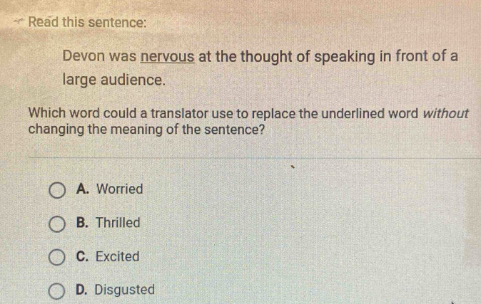 Read this sentence:
Devon was nervous at the thought of speaking in front of a
large audience.
Which word could a translator use to replace the underlined word without
changing the meaning of the sentence?
A. Worried
B. Thrilled
C. Excited
D. Disgusted