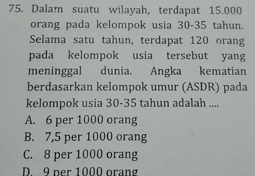 Dalam suatu wilayah, terdapat 15.000
orang pada kelompok usia 30-35 tahun.
Selama satu tahun, terdapat 120 orang
pada kelompok usia tersebut yang
meninggal dunia. Angka kematian
berdasarkan kelompok umur (ASDR) pada
kelompok usia 30-35 tahun adalah ....
A. 6 per 1000 orang
B. 7,5 per 1000 orang
C. 8 per 1000 orang
D. 9 per 1000 orang