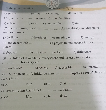 the government is _up new streetlights.
a) giving b) putting c) getting d) building
16. people in _areas need more facilities.
a) urban b) rural c) community d) rich
17. there are many local _for the elderly and disable in
our community.
a) facilities b) headings c) streetlights d) surveys
18. the decent life _is a project to help people in rural
places.
a) festival b) initiative c) effect d) difference
19. the Internet is available everywhere and it's easy to use. it's
_for everyone.
a) unavailable b) access c) accessible d) unusual
20. 18. the decent life initiative aims _improve people's lives in
rural places.
a) on b)in c) to d) at
21. smoking has bad effect _health.
a) on b)in c) to d) at