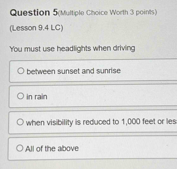 Question 5(Multiple Choice Worth 3 points)
(Lesson 9.4 LC)
You must use headlights when driving
between sunset and sunrise
in rain
when visibility is reduced to 1,000 feet or les
All of the above