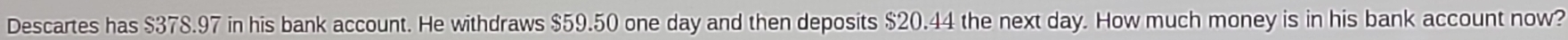 Descartes has $378.97 in his bank account. He withdraws $59.50 one day and then deposits $20.44 the next day. How much money is in his bank account now?
