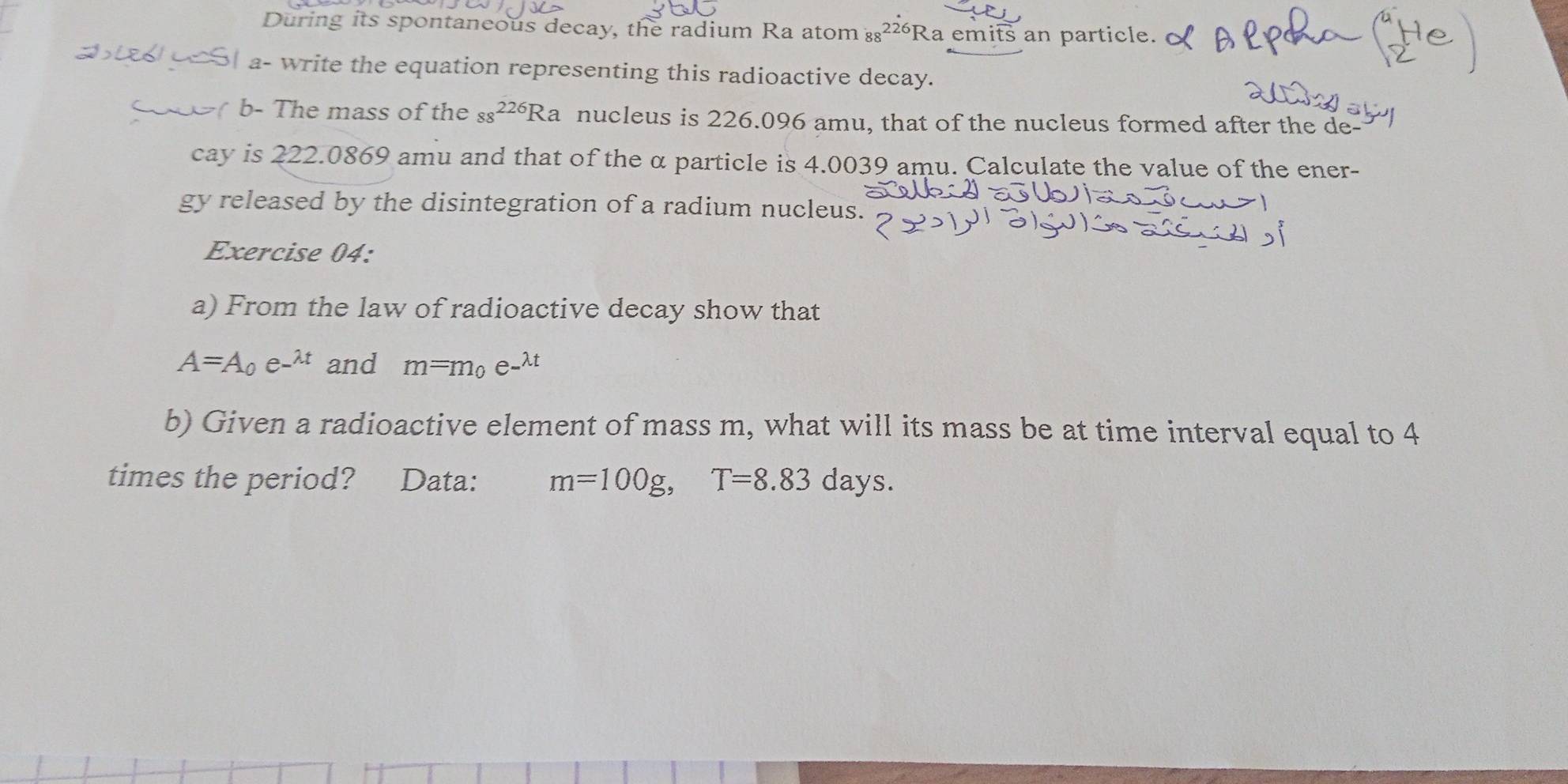 During its spontaneous decay, the radium Ra atom ₈₈²² “Ra emits an particle. 
_ a- write the equation representing this radioactive decay. 
20> b- The mass of the 88^(226)Ra nucleus is 226.096 amu, that of the nucleus formed after the de 
cay is 222.0869 amu and that of the α particle is 4.0039 amu. Calculate the value of the ener- 
gy released by the disintegration of a radium nucleus. 
Exercise 04: 
a) From the law of radioactive decay show that
A=A_0e^(-lambda t) and m=m_0e^(-lambda t)
b) Given a radioactive element of mass m, what will its mass be at time interval equal to 4
times the period? Data: m=100g, T=8.83 days.