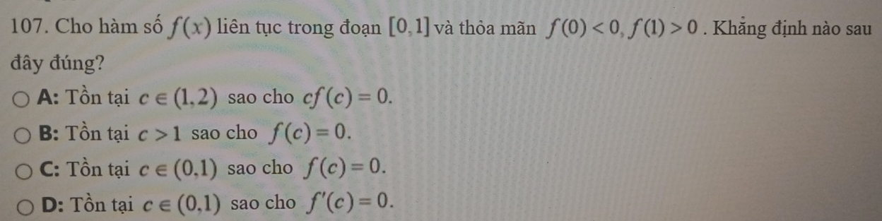 Cho hàm số f(x) liên tục trong đoạn [0,1] và thỏa mãn f(0)<0</tex>, f(1)>0. Khẳng định nào sau
đây đúng?
A: Tồn tại c∈ (1,2) sao cho cf(c)=0.
B: Tồn tại c>1 sao cho f(c)=0.
C: Tồn tại c∈ (0,1) sao cho f(c)=0.
D: Tồn tại c∈ (0,1) sao cho f'(c)=0.