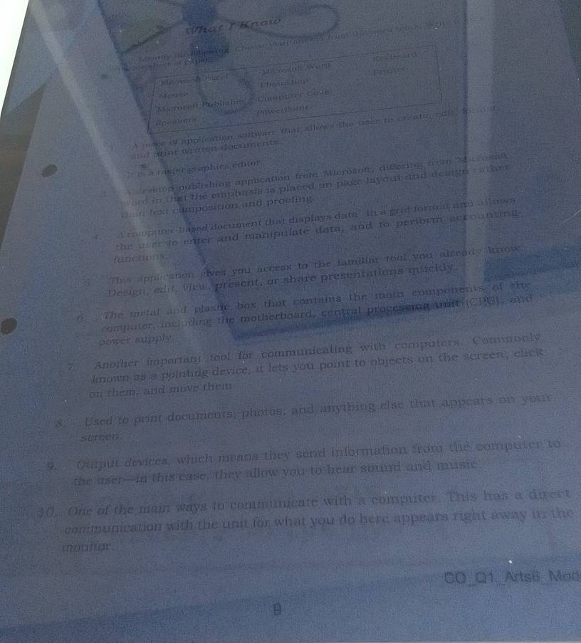 What I Know 
otplpe? deathy tie olgning, Chaese Vitare e tum 19e w en b018, W0te 
a H Mnermnt Word Recleard 
protes 
Moush Phowashop 
Seroson Publishes a Comnuter Cove 
Spekera Powerkoint 
A woke of appllcation soltieare fhit allows the user to create, ad t, B e i 
ad a nt written documents 
a raster graplica editor 
1 ceadon publishing application from Merbson, difforing from Mcroanit 
and in that the emphasis is placed on page layout and design rathe r 
; n fext composition and prooting 
√ A computer-based document that displays dat in a grid format and alluees 
the wer to enter and manipulate data, and to perform accounting, 
functions 
. This applcation gives you access to the familiar tool you already know 
Design, edit, view, present, or share presentations quickly. 
6 The metal and plaste box that contains the main components of the 
computer, including the motherboard, central processing amit (CPU), and 
power supply. 
Another important tool for communicating with computers. Commonly 
known as a pointing device, it lets you point to objects on the screen, click 
on them, and move them 
8. Used to print documents, photos, and anything else that appears on your 
screen. 
9. Ouiput devices, which means they send information from the computer to 
the aser-in this case, they allow you to hear sound and music. 
10 One of the main ways to communicate with a computer. This has a direct 
communication with the unit for what you do here appears right away i the 
monitor. 
CO_Q1_Arts8_ Mad