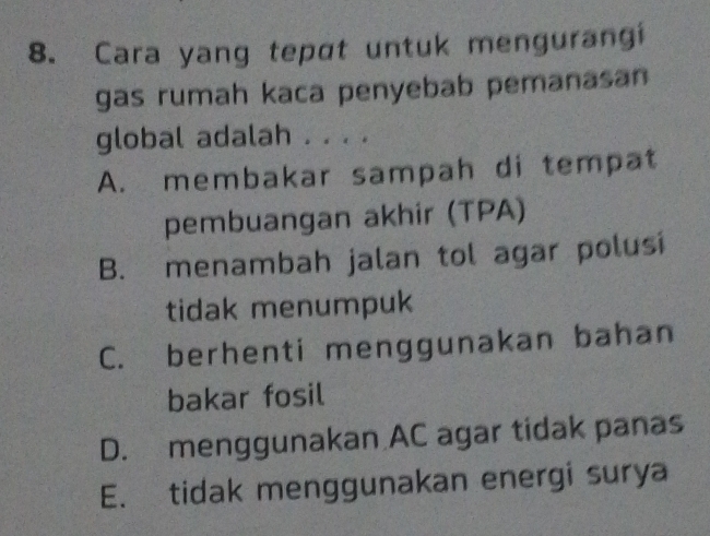 Cara yang tepɑt untuk mengurangi
gas rumah kaca penyebab pemanasan
global adalah . . . .
A. membakar sampah di tempat
pembuangan akhir (TPA)
B. menambah jalan tol agar polusi
tidak menumpuk
C. berhenti menggunakan bahan
bakar fosil
D. menggunakan AC agar tidak panas
E. tidak menggunakan energi surya