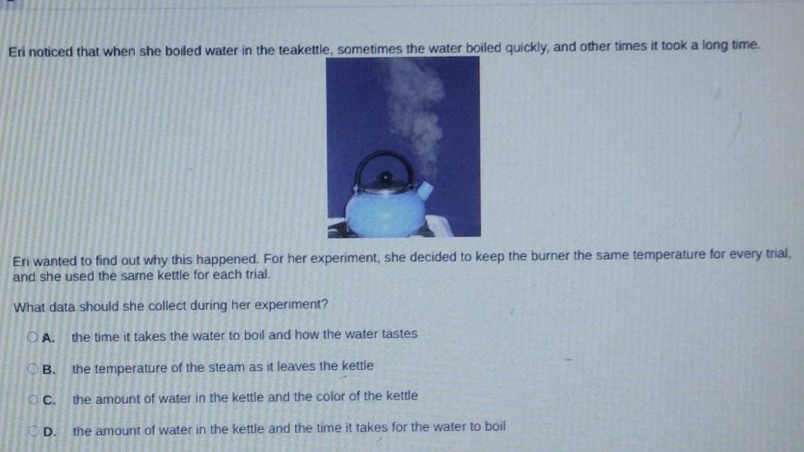 Eri noticed that when she boiled water in the teakettle, sometimes the water boiled quickly, and other times it took a long time.
Eri wanted to find out why this happened. For her experiment, she decided to keep the burner the same temperature for every trial,
and she used the same kettle for each trial.
What data should she collect during her experiment?
A. the time it takes the water to boil and how the water tastes
B. the temperature of the steam as it leaves the kettle
C. the amount of water in the kettle and the color of the kettle
D. the amount of water in the kettle and the time it takes for the water to boil