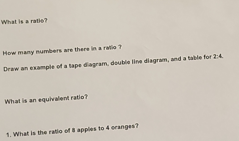 What is a ratio? 
How many numbers are there in a ratio ? 
Draw an example of a tape diagram, double line diagram, and a table for 2:4. 
What is an equivalent ratio? 
1. What is the ratio of 8 apples to 4 oranges?