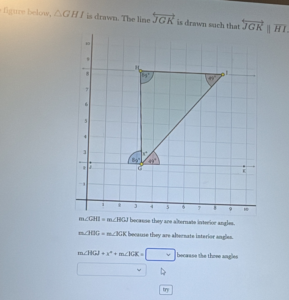 figure below, △ GHI is drawn. The line overleftrightarrow JGK is drawn such that
m∠ HIG=m∠ IGK because they are alternate interior angles.
m∠ HGJ+x°+m∠ IGK=□ because the three angles
try