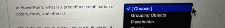 In PowerPoint, what is a predefined combination of [ Choose ] 
colors, fonts, and effects? Grouping Objects 
Placeholder 
e in PowerPoin t