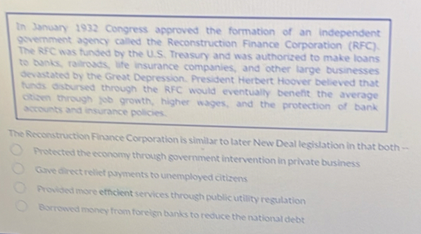 In January 1932 Congress approved the formation of an independent
government agency called the Reconstruction Finance Corporation (RFC).
The RFC was funded by the U.S. Treasury and was authorized to make loans
to banks, railroads, life insurance companies, and other large businesses
devastated by the Great Depression. President Herbert Hoover believed that
funds disbursed through the RFC would eventually beneft the average
citizen through job growth, higher wages, and the protection of bank
accounts and insurance policies.
The Reconstruction Finance Corporation is similar to later New Deal legislation in that both --
Protected the economy through government intervention in private business
Gave direct relief payments to unemployed citizens
Provided more efficient services through public utility regulation
Borrowed money from foreign banks to reduce the national debt