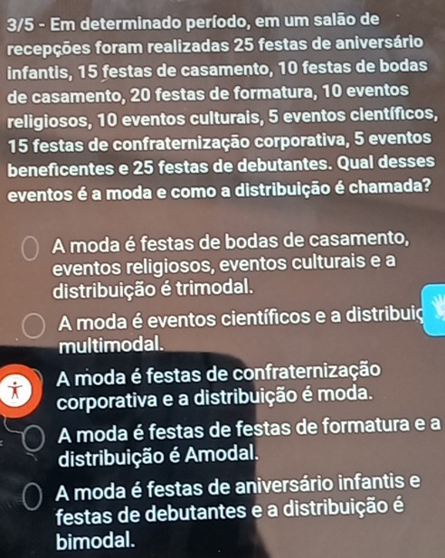 3/5 - Em determinado período, em um salão de
recepções foram realizadas 25 festas de aniversário
infantis, 15 festas de casamento, 10 festas de bodas
de casamento, 20 festas de formatura, 10 eventos
religiosos, 10 eventos culturais, 5 eventos científicos,
15 festas de confraternização corporativa, 5 eventos
beneficentes e 25 festas de debutantes. Qual desses
eventos é a moda e como a distribuição é chamada?
A moda é festas de bodas de casamento,
eventos religiosos, eventos culturais e a
distribuição é trimodal.
A moda é eventos científicos e a distribuio
multimodal.
A moda é festas de confraternização
i corporativa e a distribuição é moda.
A moda é festas de festas de formatura e a
distribuição é Amodal.
A moda é festas de aniversário infantis e
festas de debutantes e a distribuição é
bimodal.