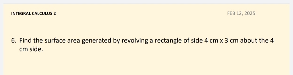 INTEGRAL CALCULUS 2 FEB 12, 2025 
6. Find the surface area generated by revolving a rectangle of side 4cm* 3cm about the 4
cm side.