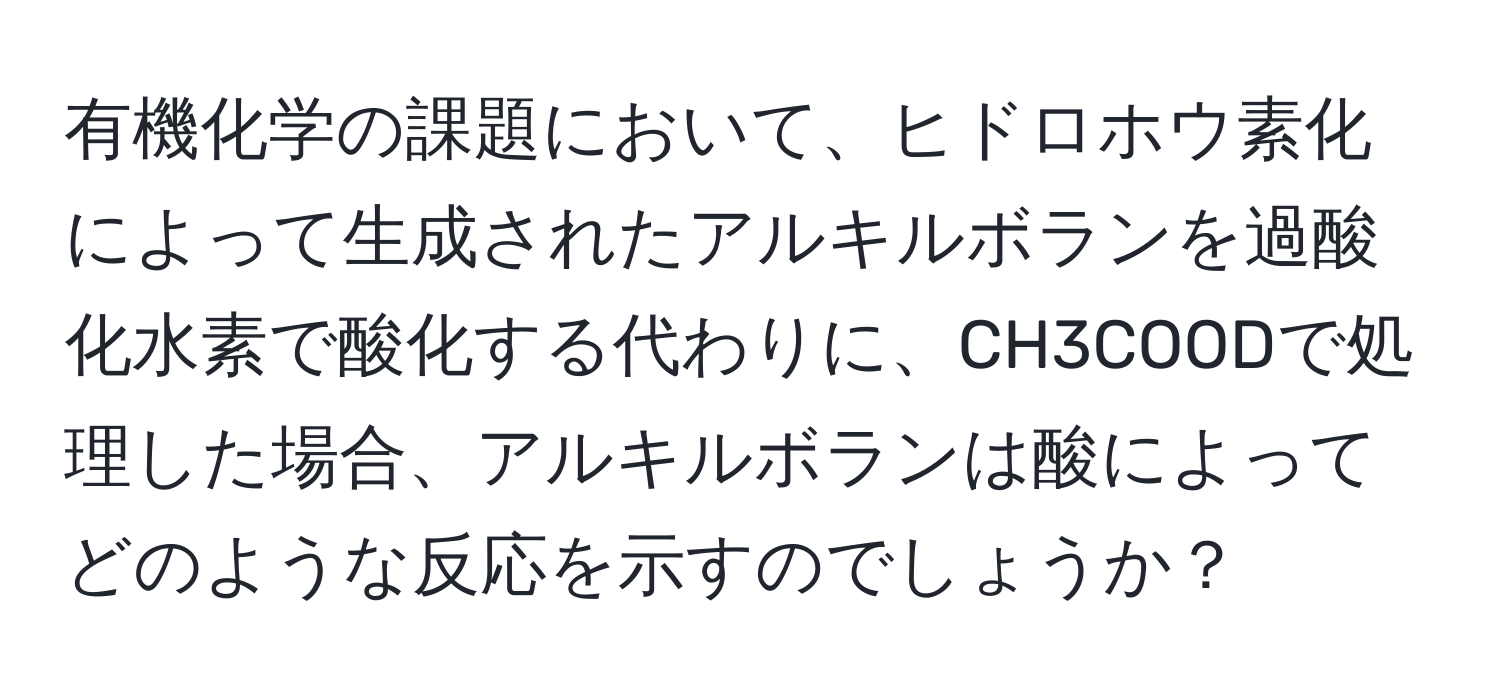 有機化学の課題において、ヒドロホウ素化によって生成されたアルキルボランを過酸化水素で酸化する代わりに、CH3COODで処理した場合、アルキルボランは酸によってどのような反応を示すのでしょうか？