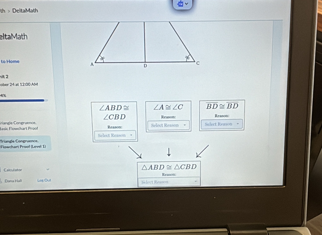 th> DeltaMath
eltaMath
to Home
it 2
ober 24 at 12:00 AM
4%
∠ ABD≌ ∠ A≌ ∠ C overline BD≌ overline BD
∠ CBD Reason: Reason:
riangle Congruence.
Basic Flowchart Proof Reason: Select Reason Select Reason .
Select Reason
Triangle Congruence,
Flowchart Proof (Level 1)
Calculator
△ ABD≌ △ CBD
Reason:
Dana Hall Leg Out Select Reason