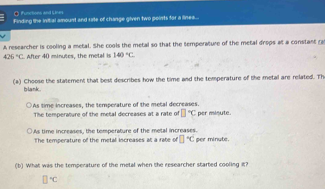 Functions and Lines
Finding the initial amount and rate of change given two points for a linea...
A researcher is cooling a metal. She cools the metal so that the temperature of the metal drops at a constant ra
426°C. After 40 minutes, the metal is 140°C. 
(a) Choose the statement that best describes how the time and the temperature of the metal are related. Th
blank.
As time increases, the temperature of the metal decreases.
The temperature of the metal decreases at a rate of □°C per minute.
As time increases, the temperature of the metal increases.
The temperature of the metal increases at a rate of □°C per minute.
(b) What was the temperature of the metal when the researcher started cooling it?
□°C