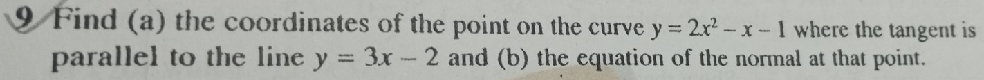 Find (a) the coordinates of the point on the curve y=2x^2-x-1 where the tangent is
parallel to the line y=3x-2 and (b) the equation of the normal at that point.