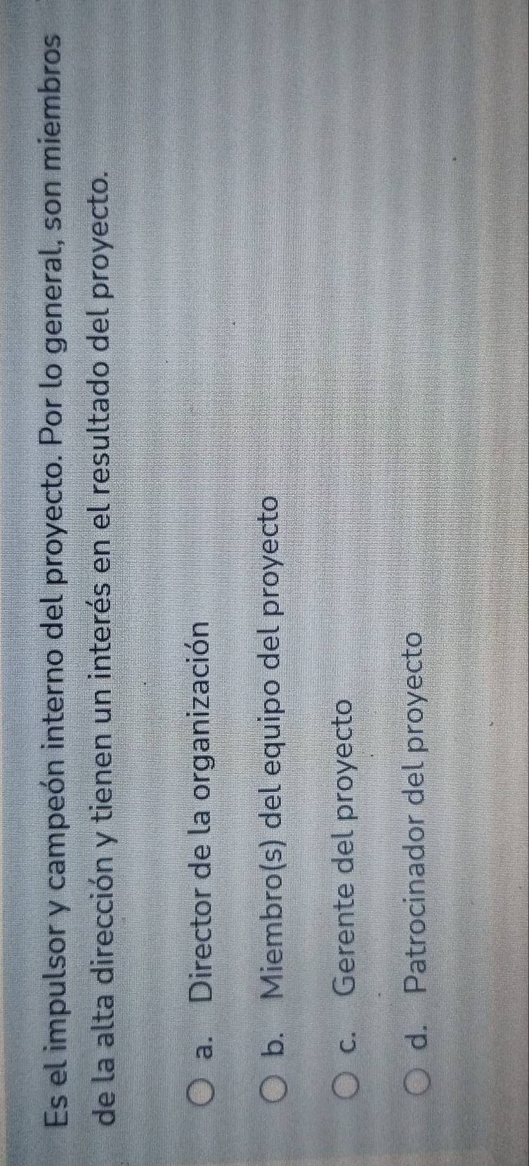 Es el impulsor y campeón interno del proyecto. Por lo general, son miembros
de la alta dirección y tienen un interés en el resultado del proyecto.
a. Director de la organización
b. Miembro(s) del equipo del proyecto
c. Gerente del proyecto
d. Patrocinador del proyecto