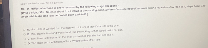 Select the best answer for the question.
10. In Trifles, what tone is likely revealed by the following stage directions?
[With a sigh, (Mrs. Hale) is about to sit down in the rocking-chair. Before she is seated realizes what chair it is; with a slow look at it, steps back. The
chair which she has touched rocks back and forth.]
A. Mrs. Hale is worried that the men will think she is lazy if she sits in the chair.
B. Mrs. Hale is tired and wants to sit, but the rocking motion would make her sick
C. Mrs. Hale is interested in the chair and wishes that she had one like it.
D. The chair and the thought of Mrs. Wright bother Mrs. Hale.