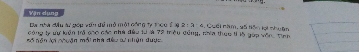 Vận dụng 
Ba nhà đầu tư góp vốn để mở một công ty theo tỉ lệ 2:3:4. Cuối năm, số tiền lợi nhuận 
công ty dự kiến trả cho các nhà đầu tư là 72 triệu đồng, chia theo tỉ lệ góp vốn. Tính 
số tiền lợi nhuận mỗi nhà đầu tư nhận được.