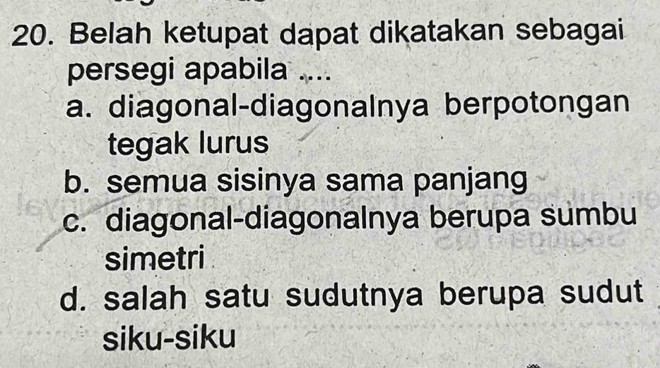 Belah ketupat dapat dikatakan sebagai
persegi apabila ....
a. diagonal-diagonalnya berpotongan
tegak lurus
b. semua sisinya sama panjang
c. diagonal-diagonalnya berupa sumbu
simetri
d. salah satu sudutnya berupa sudut
siku-siku