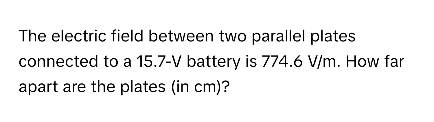 The electric field between two parallel plates connected to a 15.7-V battery is 774.6 V/m. How far apart are the plates (in cm)?