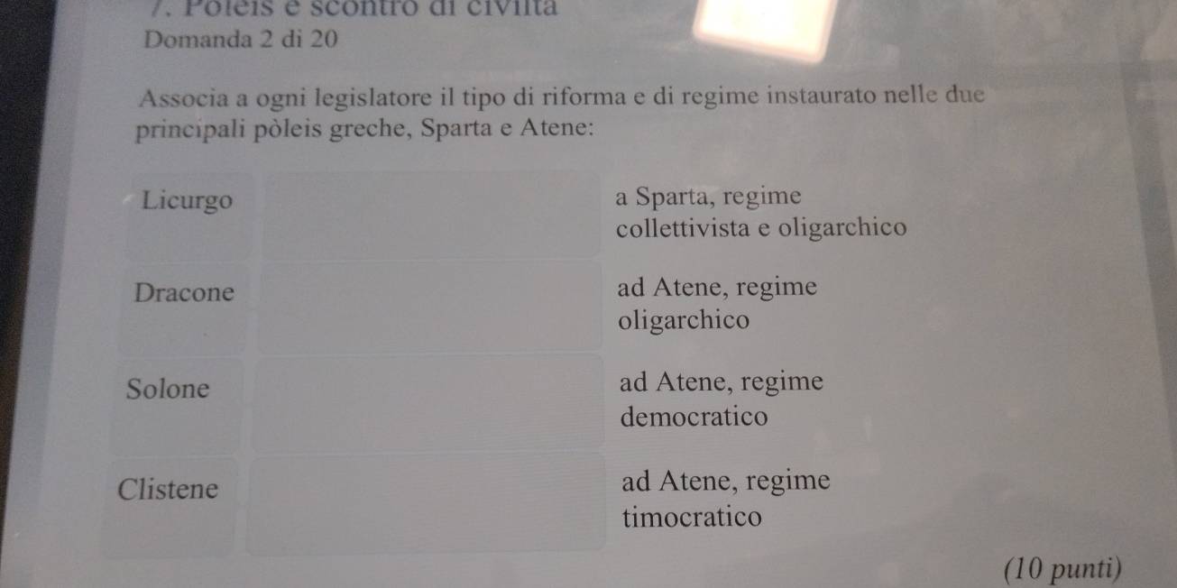 Poleis e scontro di civilta
Domanda 2 di 20
Associa a ogni legislatore il tipo di riforma e di regime instaurato nelle due
princípali pòleis greche, Sparta e Atene:
Licurgo a Sparta, regime
collettivista e oligarchico
Dracone ad Atene, regime
oligarchico
Solone ad Atene, regime
democratico
Clistene ad Atene, regime
timocratico
(10 punti)