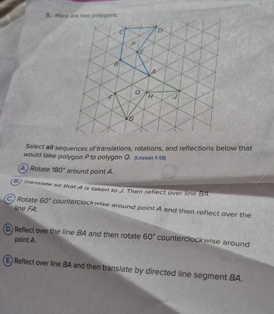 Here are two polygons:
Select all sequences of translations, rotations, and reflections below that
would take polygon P to polygon Q. (Lesson 1-13)
A.) Rotate 180° around point A.
B3 Transiate so that A is taken to J Then reflect over line BA.
C.) Rotate 60° counterclockwise around point A and then reflect over the
line FA.
D. Reflect over the line BA and then rotate 60° counterclockwise around
point A.
E) Reflect over line BA and then trans/ate by directed line segment BA.