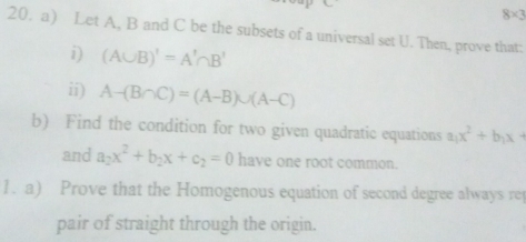 8* 3
20. a) Let A, B and C be the subsets of a universal set U. Then, prove that: 
i) (A∪ B)'=A'∩ B'
ii) A-(B∩ C)=(A-B)∪ (A-C)
b) Find the condition for two given quadratic equations a_1x^2+b_1x+
and a_2x^2+b_2x+c_2=0 have one root common. 
1. a) Prove that the Homogenous equation of second degree always rep 
pair of straight through the origin.