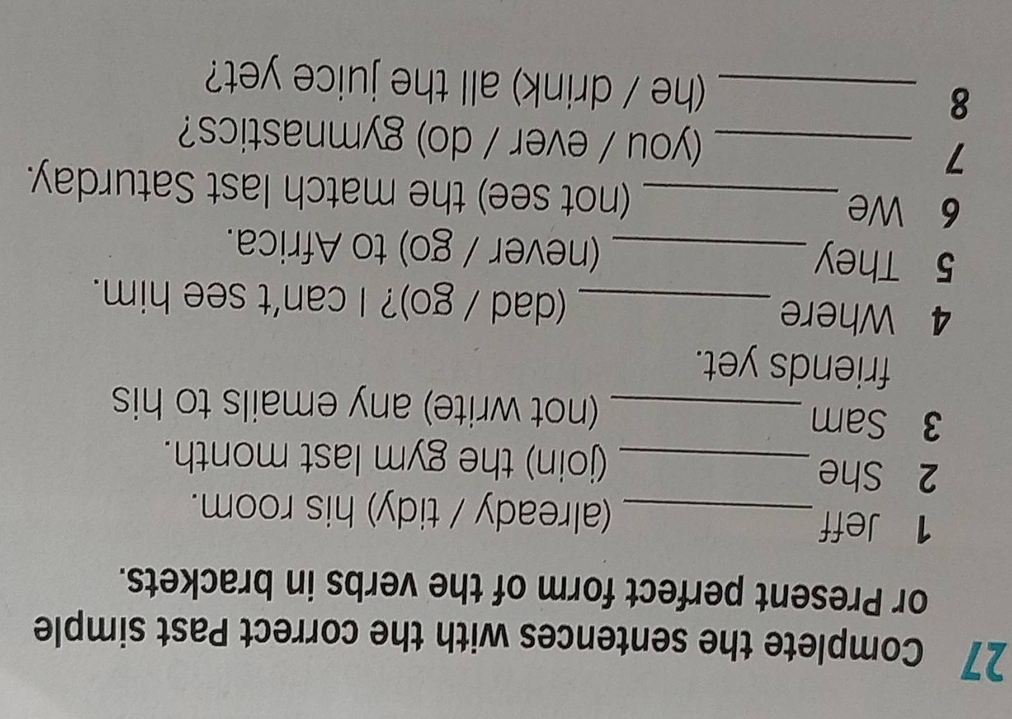 Complete the sentences with the correct Past simple 
or Present perfect form of the verbs in brackets. 
1 Jeff_ (already / tidy) his room. 
2 She 
_(join) the gym last month. 
3 Sam _(not write) any emails to his 
friends yet. 
4 Where_ (dad / go)? I can't see him. 
5 They_ (never / go) to Africa. 
6 We_ (not see) the match last Saturday. 
_7 
(you / ever / do) gymnastics? 
8 _(he / drink) all the juice yet?