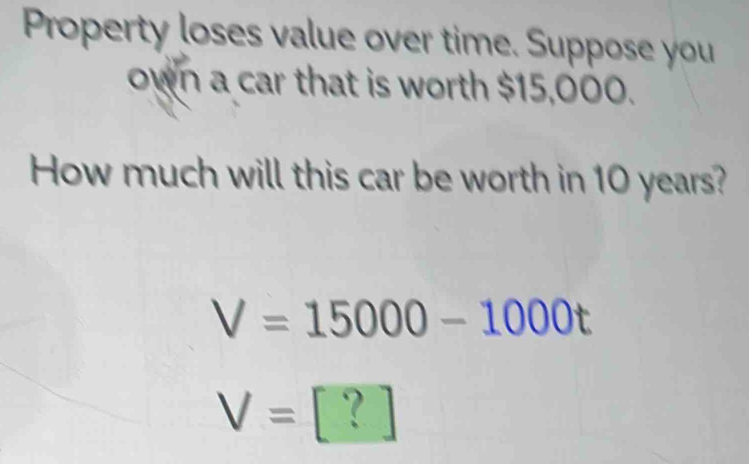 Property loses value over time. Suppose you 
own a car that is worth $15,000. 
How much will this car be worth in 10 years?
V=15000-1000t
V=[?]