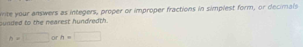 Write your answers as integers, proper or improper fractions in simplest form, or decimals 
punded to the nearest hundredth.
h=□ or h=□