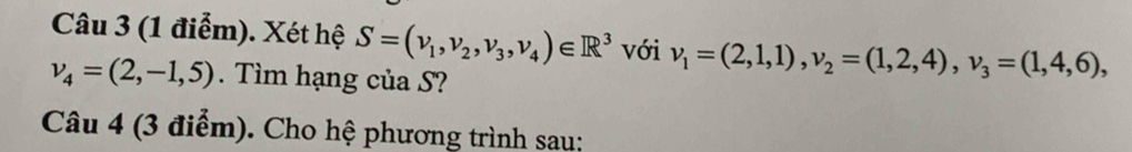 Xét hệ S=(v_1,v_2,v_3, v_4)∈ R^3 với v_1=(2,1,1), v_2=(1,2,4), v_3=(1,4,6),
v_4=(2,-1,5). Tìm hạng của S? 
Câu 4 (3 điểm). Cho hệ phương trình sau: