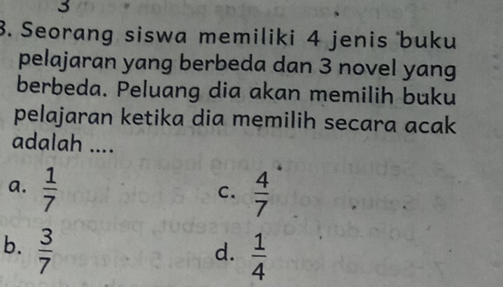 3
3. Seorang siswa memiliki 4 jenis buku
pelajaran yang berbeda dan 3 novel yang
berbeda. Peluang dia akan memilih buku
pelajaran ketika dia memilih secara acak
adalah ....
a.  1/7   4/7 
C.
b.  3/7 
d.  1/4 