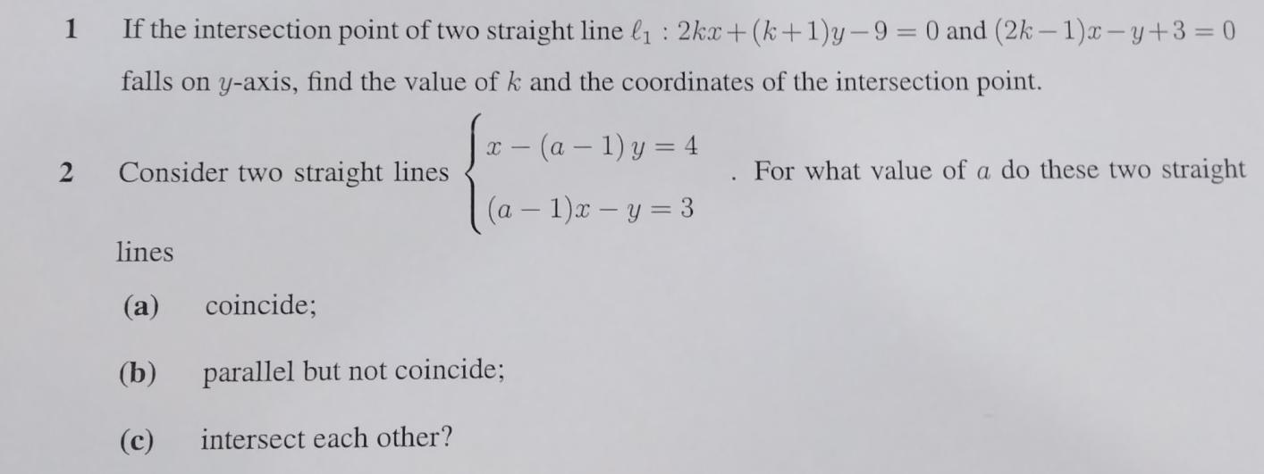 If the intersection point of two straight line l_1:2kx+(k+1)y-9=0 and (2k-1)x-y+3=0
falls on y-axis, find the value of k and the coordinates of the intersection point.
2 Consider two straight lines beginarrayl x-(a-1)y=4 (a-1)x-y=3endarray.. For what value of a do these two straight
lines
(a) coincide;
(b) parallel but not coincide;
(c) intersect each other?