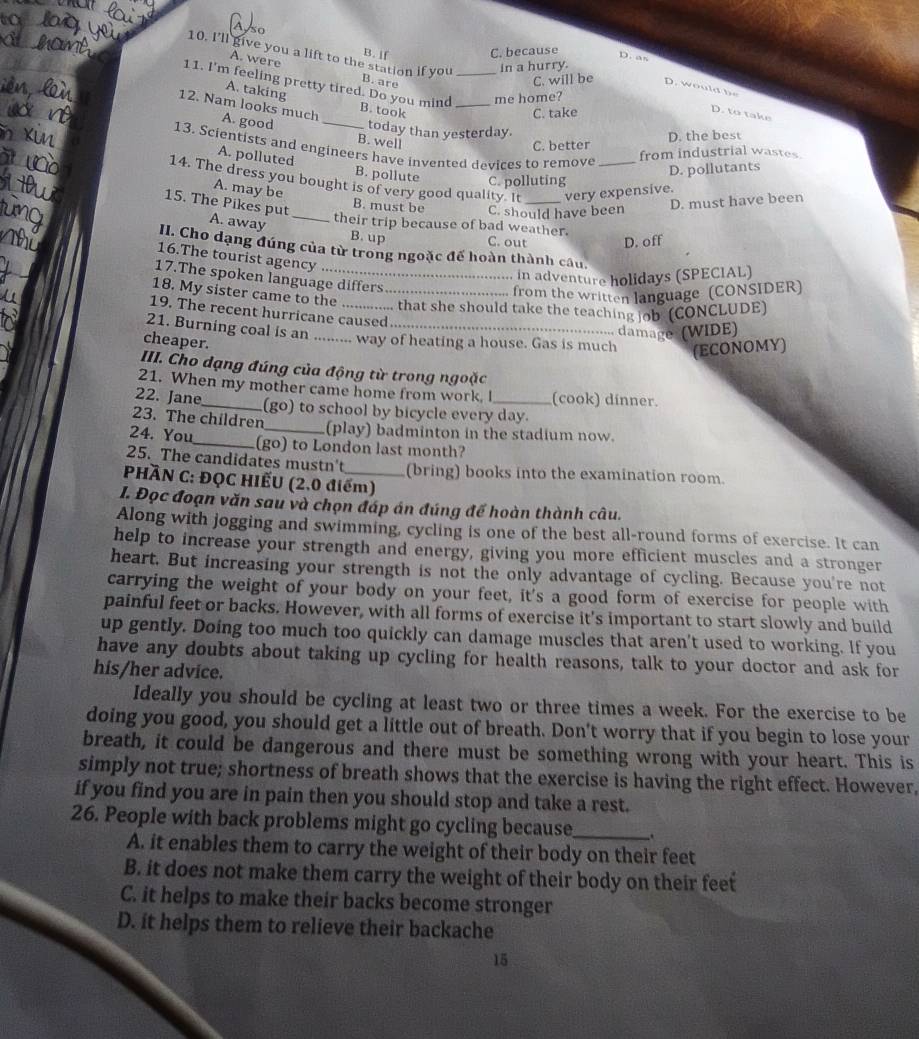 so
B. If C. because
D. as
A. were
10. I’ll give you a lift to the station if you B. are
in a hurry.
11. I'm feeling pretty tired. Do you mind B. took_
C. will be   .   o
A. taking
me home?
C. take
D. to take
12. Nam looks much A. good _today than yesterday.
B. well
C. better D. the best
13. Scientists and engineers have invented devices to remove
from industrial wastes
A. polluted B. pollute C. polluting
D. pollutants
14. The dress you bought is of very good quality. It _very expensive.
A. may be
B. must be C. should have been
D. must have been
15. The Pikes put A. away_
their trip because of bad weather.
B. up C. out D. off
II Cho dạng đúng của từ trong ngoặc đế hoàn thành câu.
16.The tourist agency
, in adventure holidays (SPECIAL)
17.The spoken language differs
18. My sister came to the_
from the written language (CONSIDER)
that she should take the teaching job (CONCLUDE)
19. The recent hurricane caused
damage (WIDE)
21. Burning coal is an .. way of heating a house. Gas is much (ECONOMY)
cheaper.
III. Cho dạng đúng của động từ trong ngoặc
21. When my mother came home from work. I (cook) dinner.
22. Jane_ (go) to school by bicycle every day.
23. The children_ (play) badminton in the stadium now.
24. You_ (go) to London last month?
25. The candidates mustn't (bring) books into the examination room.
PHÀN C: ĐQC HIẾU (2.0 điểm)
I. Đọc đoạn văn sau và chọn đáp án đúng đế hoàn thành câu.
Along with jogging and swimming, cycling is one of the best all-round forms of exercise. It can
help to increase your strength and energy, giving you more efficient muscles and a stronger
heart. But increasing your strength is not the only advantage of cycling. Because you're not
carrying the weight of your body on your feet, it's a good form of exercise for people with
painful feet or backs. However, with all forms of exercise it's important to start slowly and build
up gently. Doing too much too quickly can damage muscles that aren't used to working. If you
have any doubts about taking up cycling for health reasons, talk to your doctor and ask for
his/her advice.
Ideally you should be cycling at least two or three times a week. For the exercise to be
doing you good, you should get a little out of breath. Don't worry that if you begin to lose your
breath, it could be dangerous and there must be something wrong with your heart. This is
simply not true; shortness of breath shows that the exercise is having the right effect. However,
if you find you are in pain then you should stop and take a rest.
26. People with back problems might go cycling because_
A. it enables them to carry the weight of their body on their feet
B. it does not make them carry the weight of their body on their feet
C. it helps to make their backs become stronger
D. it helps them to relieve their backache
15