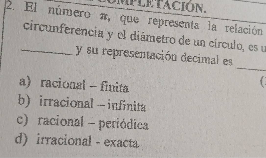 MPLETACION.
2. El número π, que representa la relación
_circunferencia y el diámetro de un círculo, es u
_
y su representación decimal es
a) racional - finita

b) irracional - infinita
c)racional- periódica
d) irracional - exacta