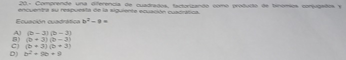 20.- Comprende una ciferencia de cuadrados, factorizando como producto de binomíos conjugados y
encuentra su respuesta de la siguiente ecuación cuadrática.
Ecuación cuadrática b^2-9=
A) (b-3)(b-3)
B) (b+3)(b-3)
C) (b+3)(b+3)
D) b^2+9b+9